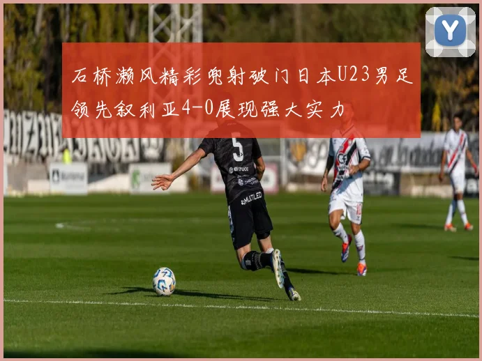 石桥濑风精彩兜射破门日本U23男足领先叙利亚4-0展现强大实力